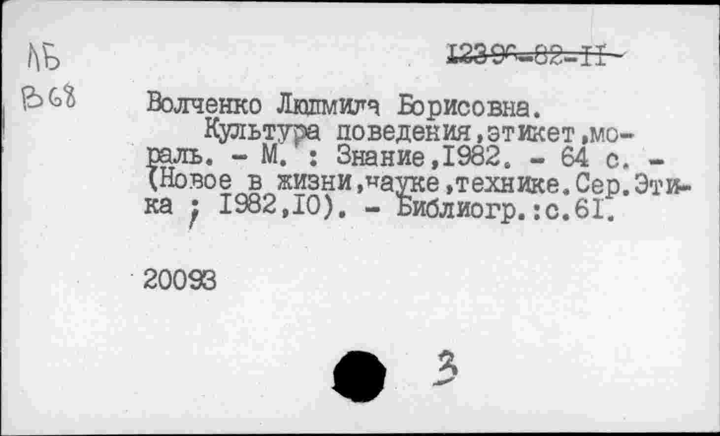 ﻿
№
Волченко Людмила Борисовна.
Культура поведения,этикет »мораль. - М. : Знание,1982. - 64 с. -(Новое в жизни »пауке »технике. Сер. Этика } 1982,10). - Библиогр.:с.61.
20093